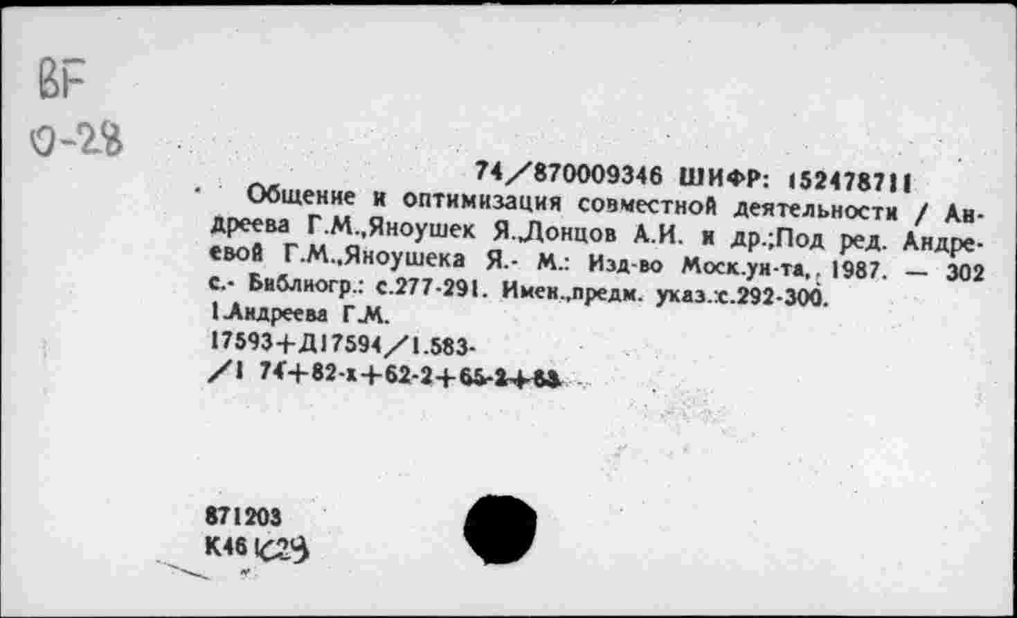 ﻿1
ВР
о-И
74/870009346 ШИФР: 152478711
Общение и оптимизация совместной деятельности / Андреева Г.М.,Яноушек Я Лонцов А.И. и др.;Под ред. Андре-евой Г.М.,Яноушека Я.- М.: Изд-во Моск.ун-та,, 1987. _ 302
с.- Библиогр.: с.277-291. Имен.,предм. ухаз.х.292-300. 1-Андреева Г.М.
17593+Д17594/1.583-
/\ 74’+82-»+62-2+65-1+М
871203
К46К23
«г